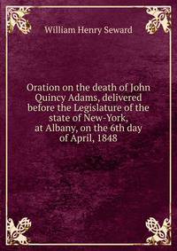 Oration on the death of John Quincy Adams, delivered before the Legislature of the state of New-York, at Albany, on the 6th day of April, 1848