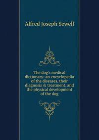 The dog's medical dictionary: an encyclopedia of the diseases, their diagnosis &amp; treatment, and the physical development of the dog
