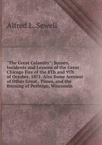"The Great Calamity": Scenes, Incidents and Lessons of the Great Chicago Fire of the 8Th and 9Th of October, 1871. Also Some Account of Other Great . Times, and the Burning of Peshtigo, Wisconsin