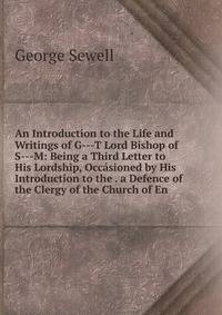 An Introduction to the Life and Writings of G---T Lord Bishop of S---M: Being a Third Letter to His Lordship, Occasioned by His Introduction to the . a Defence of the Clergy of the Church of En