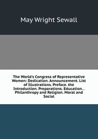 The World's Congress of Representative Women: Dedication. Announcement. List of Illustrations. Preface. the Introduction. Preparations. Education. . Philanthropy and Religion. Moral and Social