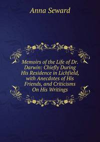 Memoirs of the Life of Dr. Darwin: Chiefly During His Residence in Lichfield, with Anecdotes of His Friends, and Criticisms On His Writings