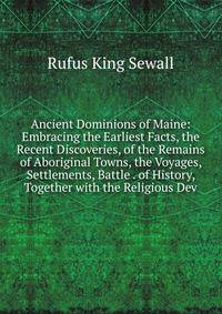 Ancient Dominions of Maine: Embracing the Earliest Facts, the Recent Discoveries, of the Remains of Aboriginal Towns, the Voyages, Settlements, Battle . of History, Together with the Religious Dev