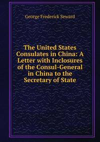 The United States Consulates in China: A Letter with Inclosures of the Consul-General in China to the Secretary of State
