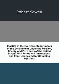 Practice in the Executive Departments of the Government Under the Pension, Bounty, and Prize Laws of the United States: With Forms and Instructions . and Prize Money, and for Obtaining Pensions