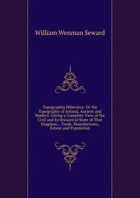 Topographia Hibernica: Or the Topography of Ireland, Antient and Modern. Giving a Complete View of the Civil and Ecclesiastical State of That Kingdom; . Trade, Manufactures, Extent and Population