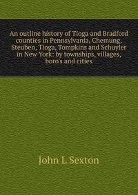 An outline history of Tioga and Bradford counties in Pennsylvania, Chemung, Steuben, Tioga, Tompkins and Schuyler in New York: by townships, villages, boro's and cities