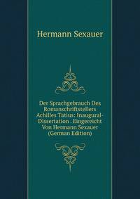 Der Sprachgebrauch Des Romanschriftstellers Achilles Tatius: Inaugural-Dissertation . Eingereicht Von Hermann Sexauer (German Edition)
