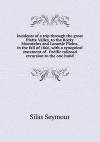 Incidents of a trip through the great Platte Valley, to the Rocky Mountains and Laramie Plains, in the fall of 1866, with a synoptical statement of . Pacific railroad excursion to the one hund