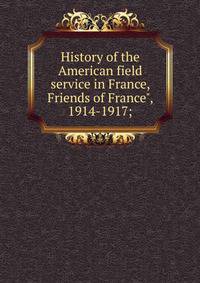 History of the American field service in France, Friends of France", 1914-1917;
