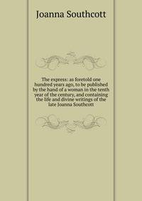 The express: as foretold one hundred years ago, to be published by the hand of a woman in the tenth year of the century, and containing the life and divine writings of the late Joanna Southcott