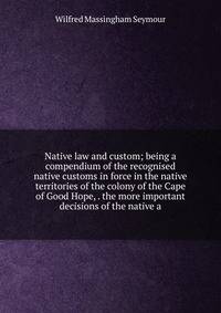 Native law and custom; being a compendium of the recognised native customs in force in the native territories of the colony of the Cape of Good Hope, . the more important decisions of the native a