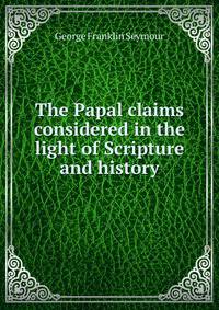 The Papal claims considered in the light of Scripture and history