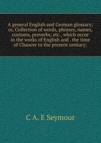 A general English and German glossary; or, Collection of words, phrases, names, customs, proverbs, etc., which occur in the works of English and . the time of Chaucer to the present century;