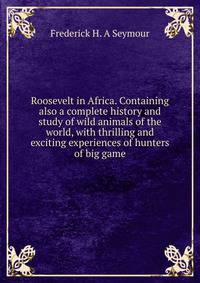 Roosevelt in Africa. Containing also a complete history and study of wild animals of the world, with thrilling and exciting experiences of hunters of big game