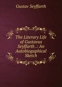 The Literary Life of Gustavus Seyffarth .: An Autobiogaphical Sketch