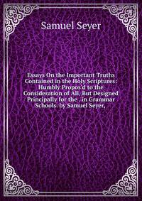 Essays On the Important Truths Contained in the Holy Scriptures: Humbly Propos'd to the Consideration of All, But Designed Principally for the . in Grammar Schools. by Samuel Seyer, .