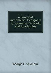 A Practical Arithmetic: Designed for Grammar Schools and Academies