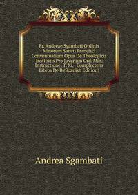 Fr. Andreae Sgambati Ordinis Minorum Sancti Francisci Conventualium Opus De Theologicis Institutis Pro Juvenum Ord. Min. Instructione: T. Xi. . Complectens Libros De B (Spanish Edition)