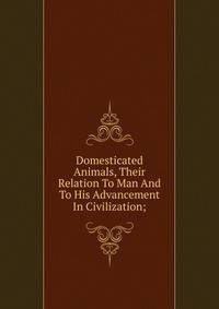 Domesticated Animals, Their Relation To Man And To His Advancement In Civilization;