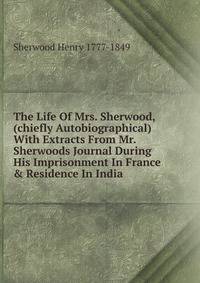 The Life Of Mrs. Sherwood, (chiefly Autobiographical) With Extracts From Mr. Sherwoods Journal During His Imprisonment In France &amp; Residence In India