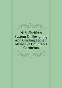 N. S. Sheifer's System Of Designing And Grading Ladies', Misses' &amp; Children's Garments