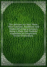 The Africans As I Saw Them, Their Customs, Traditions And Modes Of Living (a Lecture) Being A Plain And Truthful Exposition In Comparison To Our Civilization;