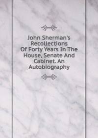 John Sherman's Recollections Of Forty Years In The House, Senate And Cabinet. An Autobiography