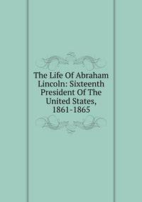 The Life Of Abraham Lincoln: Sixteenth President Of The United States, 1861-1865