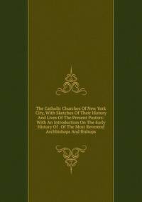 The Catholic Churches Of New York City, With Sketches Of Their History And Lives Of The Present Pastors: With An Introduction On The Early History Of . Of The Most Reverend Archbishops And Bishops