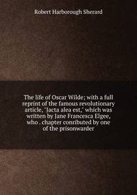 The life of Oscar Wilde; with a full reprint of the famous revolutionary article, "Jacta alea est," which was written by Jane Francesca Elgee, who . chapter conributed by one of the prisonwarder