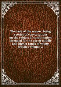 The lady of the manor: being a series of conversations on the subject of confirmation intended for the use of middle and higher ranks of young females Volume 2