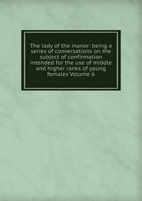 The lady of the manor: being a series of conversations on the subject of confirmation intended for the use of middle and higher ranks of young females Volume 6