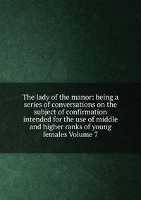 The lady of the manor: being a series of conversations on the subject of confirmation intended for the use of middle and higher ranks of young females Volume 7