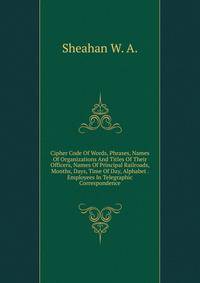 Cipher Code Of Words, Phrases, Names Of Organizations And Titles Of Their Officers, Names Of Principal Railroads, Months, Days, Time Of Day, Alphabet . Employees In Telegraphic Correspondence