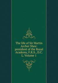 The life of Sir Martin Archer Shee: president of the Royal Academy, F.R.S., D.C.L. Volume 1