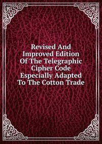 Revised And Improved Edition Of The Telegraphic Cipher Code Especially Adapted To The Cotton Trade