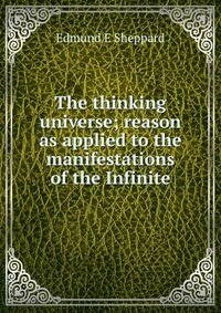 The thinking universe; reason as applied to the manifestations of the Infinite