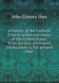 A history of the Catholic Church within the limits of the United States, from the first attempted colonization to the present time