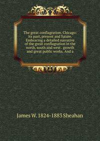 The great conflagration. Chicago: its past, present and future. Embracing a detailed narrative of the great conflagration in the north, south and west . growth and great public works. And a