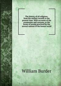 The history of all religions: from the earliest records to the present time. With accounts of the ceremonies and customs, or the forms of worsip practiced by the several nations of the known world