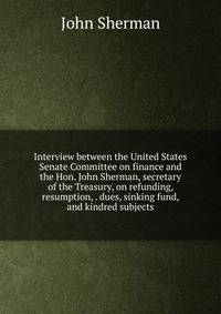 Interview between the United States Senate Committee on finance and the Hon. John Sherman, secretary of the Treasury, on refunding, resumption, . dues, sinking fund, and kindred subjects