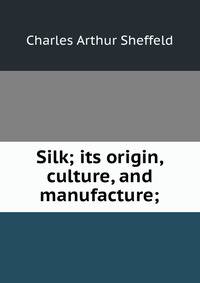 Silk; its origin, culture, and manufacture;