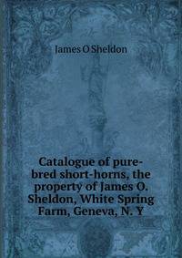 Catalogue of pure-bred short-horns, the property of James O. Sheldon, White Spring Farm, Geneva, N. Y