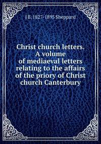 Christ church letters. A volume of mediaeval letters relating to the affairs of the priory of Christ church Canterbury