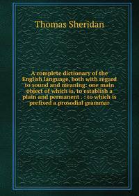 A complete dictionary of the English language, both with regard to sound and meaning: one main object of which is, to establish a plain and permanent . : to which is prefixed a prosodial grammar