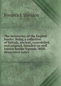 The minstrelsy of the English border. Being a collection of ballads, ancient, remodelled, and original, founded on well known border legends. With illustrative notes