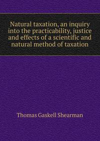 Natural taxation, an inquiry into the practicability, justice and effects of a scientific and natural method of taxation
