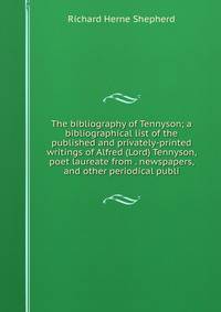 The bibliography of Tennyson; a bibliographical list of the published and privately-printed writings of Alfred (Lord) Tennyson, poet laureate from . newspapers, and other periodical publi
