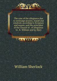 The case of the allegiance due to soveraign powers, stated and resolved, according to Scripture and reason, and the principles of the Church of . of allegiance to . K. William and Q. Mary